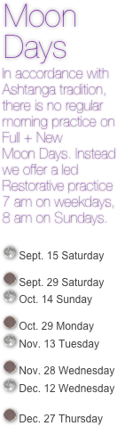  Moon 
 Days 
  In accordance with  
  Ashtanga tradition, 
  there is no regular 
  morning practice on 
  Full + New 
  Moon Days. Instead 
  we offer a led 
  Restorative practice 
  7 am on weekdays,
  8 am on Sundays.


￼ Sept. 15 Saturday

￼ Sept. 29 Saturday ￼ Oct. 14 Sunday

￼ Oct. 29 Monday
￼ Nov. 13 Tuesday

￼ Nov. 28 Wednesday ￼ Dec. 12 Wednesday

￼ Dec. 27 Thursday 