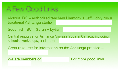  A Few Good Links     

Victoria, BC – Authorized teachers Harmony + Jeff Lichty run a traditional Ashtanga studio – www.ashtanga-yoga-victoria.com

Squamish, BC – Sarah + Lydia – theyogastudiosquamish.com

Central resource for Ashtanga Vinyasa Yoga in Canada, including schools, workshops, and more – www.ashtanga-yoga-canada.com

Great resource for information on the Ashtanga practice – www.ashtangayoga.info

We are members of Yoga In Canada. For more good links CLICK HERE.