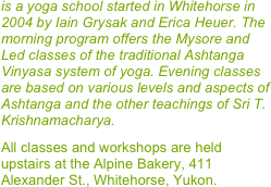 is a yoga school started in Whitehorse in 2004 by Iain Grysak and Erica Heuer. The morning program offers the Mysore and Led classes of the traditional Ashtanga Vinyasa system of yoga. Evening classes are based on various levels and aspects of Ashtanga and the other teachings of Sri T. Krishnamacharya. 

All classes and workshops are held upstairs at the Alpine Bakery, 411 Alexander St., Whitehorse, Yukon.