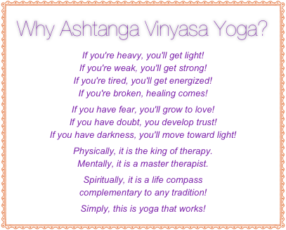 Why Ashtanga Vinyasa Yoga? 
If you're heavy, you'll get light!  If you're weak, you'll get strong! 
If you're tired, you'll get energized! If you're broken, healing comes! 
If you have fear, you'll grow to love!  If you have doubt, you develop trust!  If you have darkness, you'll move toward light!
Physically, it is the king of therapy.
Mentally, it is a master therapist.
Spiritually, it is a life compass  complementary to any tradition!
Simply, this is yoga that works!